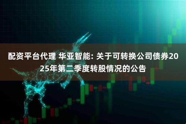 配资平台代理 华亚智能: 关于可转换公司债券2025年第二季度转股情况的公告