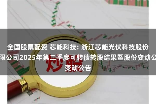 全国股票配资 芯能科技: 浙江芯能光伏科技股份有限公司2025年第二季度可转债转股结果暨股份变动公告