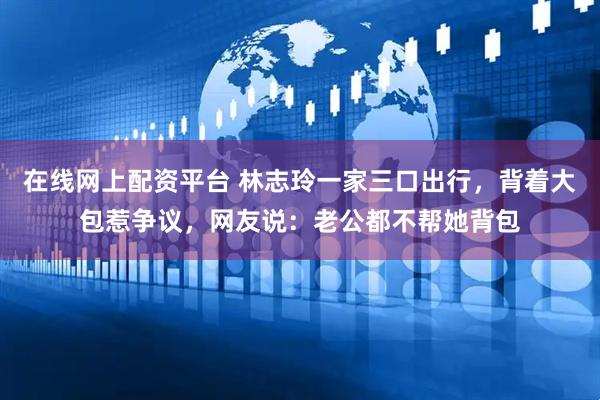 在线网上配资平台 林志玲一家三口出行，背着大包惹争议，网友说：老公都不帮她背包