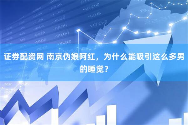 证劵配资网 南京伪娘阿红，为什么能吸引这么多男的睡觉？