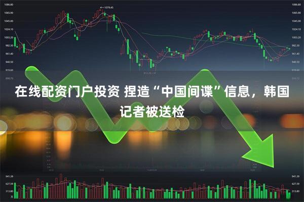 在线配资门户投资 捏造“中国间谍”信息，韩国记者被送检