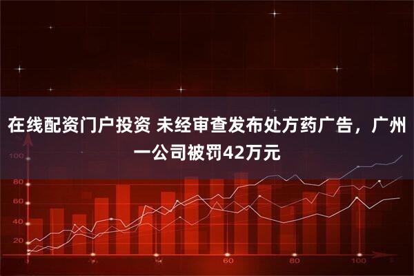 在线配资门户投资 未经审查发布处方药广告，广州一公司被罚42万元