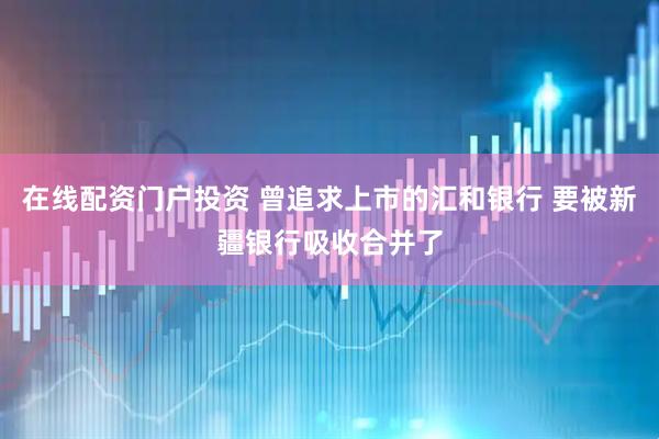 在线配资门户投资 曾追求上市的汇和银行 要被新疆银行吸收合并了