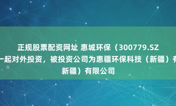 正规股票配资网址 惠城环保（300779.SZ）新增一起对外投资，被投资公司为惠疆环保科技（新疆）有限公司