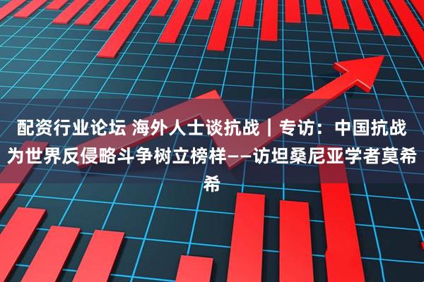 配资行业论坛 海外人士谈抗战｜专访：中国抗战为世界反侵略斗争树立榜样——访坦桑尼亚学者莫希