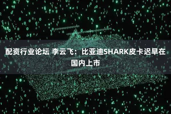 配资行业论坛 李云飞：比亚迪SHARK皮卡迟早在国内上市
