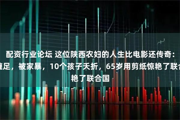 配资行业论坛 这位陕西农妇的人生比电影还传奇：被缠足，被家暴，10个孩子夭折，65岁用剪纸惊艳了联合国