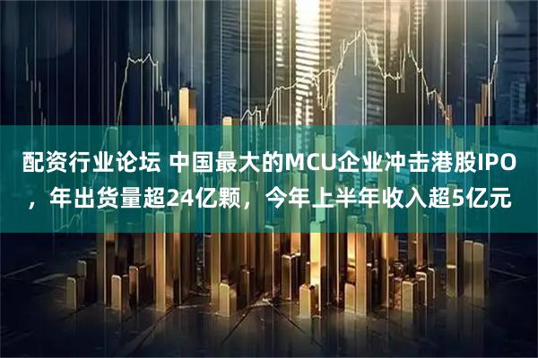 配资行业论坛 中国最大的MCU企业冲击港股IPO，年出货量超24亿颗，今年上半年收入超5亿元