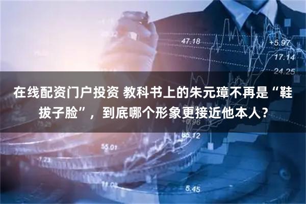 在线配资门户投资 教科书上的朱元璋不再是“鞋拔子脸”，到底哪个形象更接近他本人？