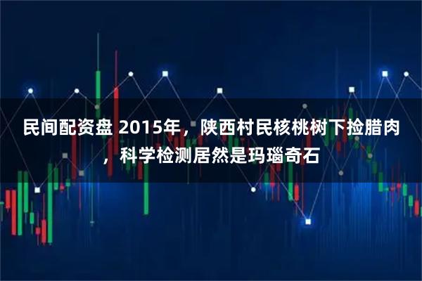 民间配资盘 2015年，陕西村民核桃树下捡腊肉，科学检测居然是玛瑙奇石