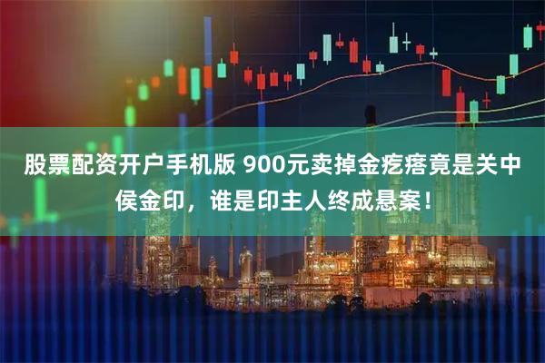 股票配资开户手机版 900元卖掉金疙瘩竟是关中侯金印，谁是印主人终成悬案！